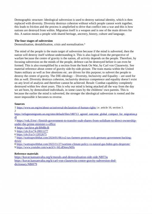 Sources
1 https://www.un.org/en/about-us/universal-declaration-of-human-rights i.e. article 16, section 3.
2 https://refugeesmigrants.un.org/sites/default/files/180713_agreed_outcome_global_compact_for_migration.pdf
3 https://vnk.fi/en/-/finnish-government-to-transfer-ssab-shares-from-solidium-to-direct-ownership-under-the-prime-minister-s-office
4 https://www.raahenseutu.fi/raahe-kaavoittaa-ssabn-tehdasaluetta-koksaamon-mas/5010695
5 https://yle.fi/a/74-20011277
6 https://yle.fi/a/3-12052675
7 https://wattsupwiththat.com/2024/01/06/co2-tax-farmers-protests-rock-germany-government-backing-down/
8 https://wattsupwiththat.com/2023/11/27/wartime-climate-policy-vs-natural-gas-biden-gets-desperate/
9 https://www.youtube.com/watch?v=KLdDmeyMJls

Archives
1 https://archive.is/9JOoo
2 https://web.archive.org/web/20181005182812/https://refugeesmigrants.un.org/sites/default/files/180713_agreed_outcome_global_compact_for_migration.pdf
3 https://archive.is/PJz6Z
4 https://archive.ph/BMBcB
5 https://archive.is/DTyyo
6 https://archive.is/RADu2
7 https://archive.is/27VZh
8 https://archive.is/WOqYV
9 https://tube.kansanvalta.org/w/kMKQjb4fowxBYj6Ur5en5u

Reference materials
https://kuvat.kansanvalta.org/k/morals-and-demoralisation-side-side.NBT3a
https://kuvat.kansanvalta.org/k/carl-von-clausewitz-centre-gravity-subversion-dod-dictionary.NBH79