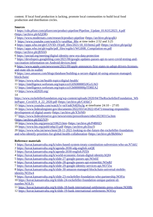 Sources
1 https://cdn.pfizer.com/pfizercom/product-pipeline/Pipeline_Update_01AUG2023_4.pdf
2 https://www.ema.europa.eu/en/news/spikevax-ema-recommends-approval-adapted-covid-19-vaccine-targeting-omicron-xbb15
3 https://www.modernatx.com/research/product-pipeline
4 https://www.youtube.com/watch?v=uru06az_80o at time index 2:52 and 3:25
5 https://apps.who.int/gb/COVID-19/pdf_files/2021/18_03/Item2.pdf
6 https://apps.who.int/gb/wgihr/pdf_files/wgihr1/WGIHR_Compilation-en.pdf
7 https://unctad.org/meeting/digital-identity-new-era-data-protection
8 https://developers.googleblog.com/2021/06/google-updates-passes-api-to-save-covid-testing-and-vaccination-information-on-Android-devices.html
9 https://www.apple.com/newsroom/2021/09/apple-announces-first-states-to-adopt-drivers-licenses-and-state-ids-in-wallet/
10 https://aws.amazon.com/blogs/database/building-a-secure-digital-id-using-amazon-managed-blockchain/
11 https://www.who.int/health-topics/digital-health/
12 https://intelligence.weforum.org/topics/a1G0X000005JJGcUAO
13 https://intelligence.weforum.org/topics/a1Gb0000000pTDREA2
14 https://www.id2020.org/
15 https://www.rockefellerfoundation.org/wp-content/uploads/2020/04/TheRockefellerFoundation_WhitePaper_Covid19_4_22_2020.pdf
16 https://www.youtube.com/watch?v=mVmKN4DSu3g at timeframe 24:10 – 27:05
17 https://www.federalregister.gov/documents/2022/03/14/2022-05471/ensuring-responsible-development-of-digital-assets
18 https://www.federalreserve.gov/newsevents/pressreleases/other20230315a.htm
19 https://www.bis.org/press/p210623.htm
20 https://www.bis.org/publ/othp33.pdf
21 https://www.who.int/news/item/28-11-2021-looking-to-the-future-the-rockefeller-foundation-and-who-identify-priorities-for-global-health-collaboration

Archives
1 https://web.archive.org/web/20231010153541/https://cdn.pfizer.com/pfizercom/product-pipeline/Pipeline_Update_01AUG2023_4.pdf
2 https://archive.is/t1sKt
3 https://archive.is/qcqIk
4 https://tube.kansanvalta.org/w/onfubgpHUmF5qNf5vsZNE3
5 https://web.archive.org/web/20211008143947/https://apps.who.int/gb/COVID-19/pdf_files/2021/18_03/Item2.pdf
6 https://web.archive.org/web/20221217022022/https://apps.who.int/gb/wgihr/pdf_files/wgihr1/WGIHR_Compilation-en.pdf
7 https://archive.is/sEz5Z
8 https://archive.is/mx4PN
9 https://archive.is/m6RPb
10 https://archive.is/R4kFE
11 https://archive.is/EN628
12 https://archive.is/6fpWM
13 https://archive.is/otLSy
14 http://web.archive.org/web/20200302080940/https://id2020.org/alliance
15 http://web.archive.org/web/20200424003417/https://www.rockefellerfoundation.org/wp-content/uploads/2020/04/TheRockefellerFoundation_WhitePaper_Covid19_4_22_2020.pdf
16 https://tube.kansanvalta.org/w/kCzKQriZJ6CCZTL32mNBnT
17 https://archive.is/XTeN8
18 https://archive.is/DZJYP
19 https://archive.is/P4BHZ
20 http://web.archive.org/web/20201014121938/https://www.bis.org/publ/othp33.pdf
21 https://archive.is/BkM4w

Reference materials
1 https://kuvat.kansanvalta.org/k/rules-based-system-treaty-constitution-subversion-who-un.N7zkU
2 https://kuvat.kansanvalta.org/k/agenda-2030-sdg-english.xnQE
3 https://kuvat.kansanvalta.org/k/agenda-2030-english.PZDi
4 https://kuvat.kansanvalta.org/k/world-economic-forum-digital-identity.hQf4
5 https://kuvat.kansanvalta.org/k/slide-27-google-passes-api.NOs0Z
6 https://kuvat.kansanvalta.org/k/slide-28-google-passes-api-esimerkki.NOuBJ
7 https://kuvat.kansanvalta.org/k/slide-29-google-identity-services-api.NO7Zw
8 https://kuvat.kansanvalta.org/k/slide-30-amazon-managed-blockchain-universal-mobile-
identity.NOJw4
9 https://kuvat.kansanvalta.org/k/slide-23-rockefeller-foundation-who-partnership.NOFio
10 https://kuvat.kansanvalta.org/k/slide-24-rockefeller-foundation-unique-patient-id-
number.NOLFc
11 https://kuvat.kansanvalta.org/k/slide-18-bank-international-settlements-press-release.NO0Bi
12 https://kuvat.kansanvalta.org/k/slide-19-bank-international-settlements.NOOzy